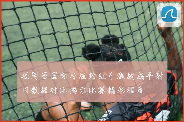 迈阿密国际与纽约红牛激战成平射门数据对比揭示比赛精彩程度