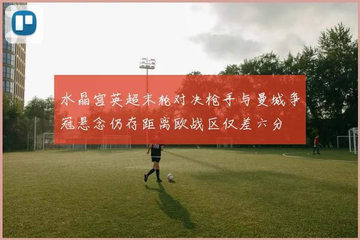 水晶宫英超末轮对决枪手与曼城争冠悬念仍存距离欧战区仅差六分