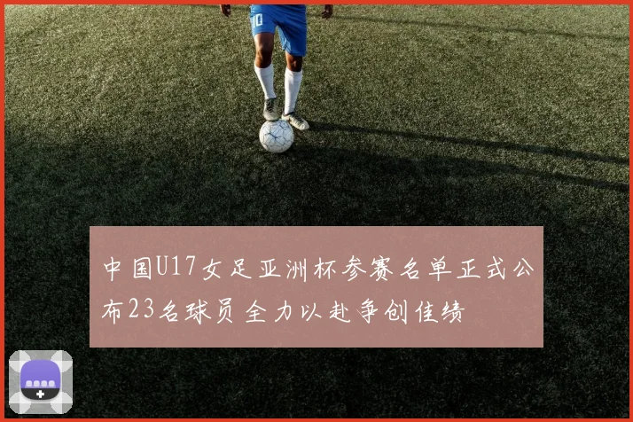 中国U17女足亚洲杯参赛名单正式公布23名球员全力以赴争创佳绩