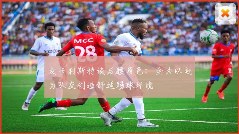 麦卡利斯特谈后腰角色：全力以赴为队友创造舒适踢球环境