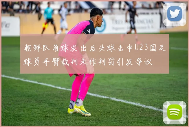 朝鲜队角球发出后头球击中U23国足球员手臂裁判未作判罚引发争议