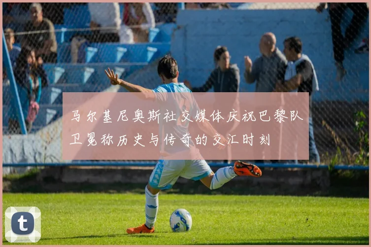 马尔基尼奥斯社交媒体庆祝巴黎队卫冕称历史与传奇的交汇时刻
