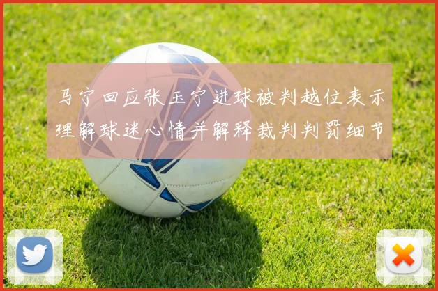 马宁回应张玉宁进球被判越位表示理解球迷心情并解释裁判判罚细节