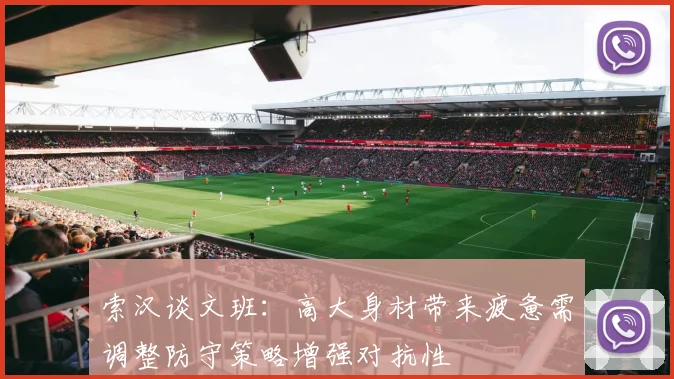 索汉谈文班：高大身材带来疲惫需调整防守策略增强对抗性
