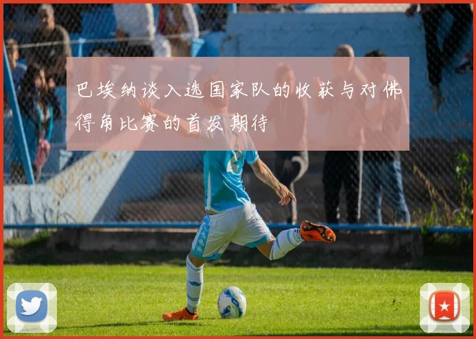 巴埃纳谈入选国家队的收获与对佛得角比赛的首发期待