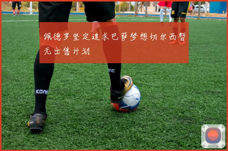 佩德罗坚定追求巴萨梦想切尔西暂无出售计划