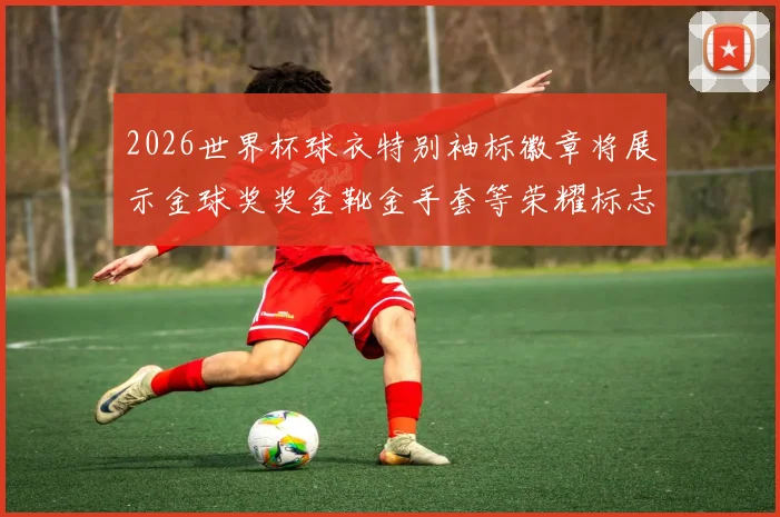 2026世界杯球衣特别袖标徽章将展示金球奖奖金靴金手套等荣耀标志