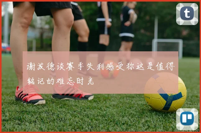 谢泼德谈赛季失利感受称这是值得铭记的难忘时光