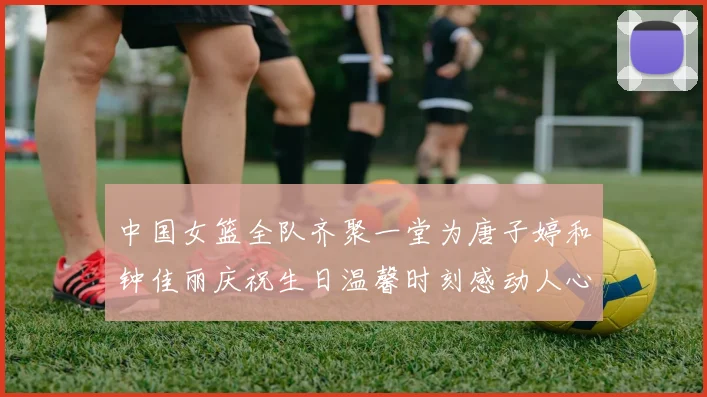 中国女篮全队齐聚一堂为唐子婷和钟佳丽庆祝生日温馨时刻感动人心